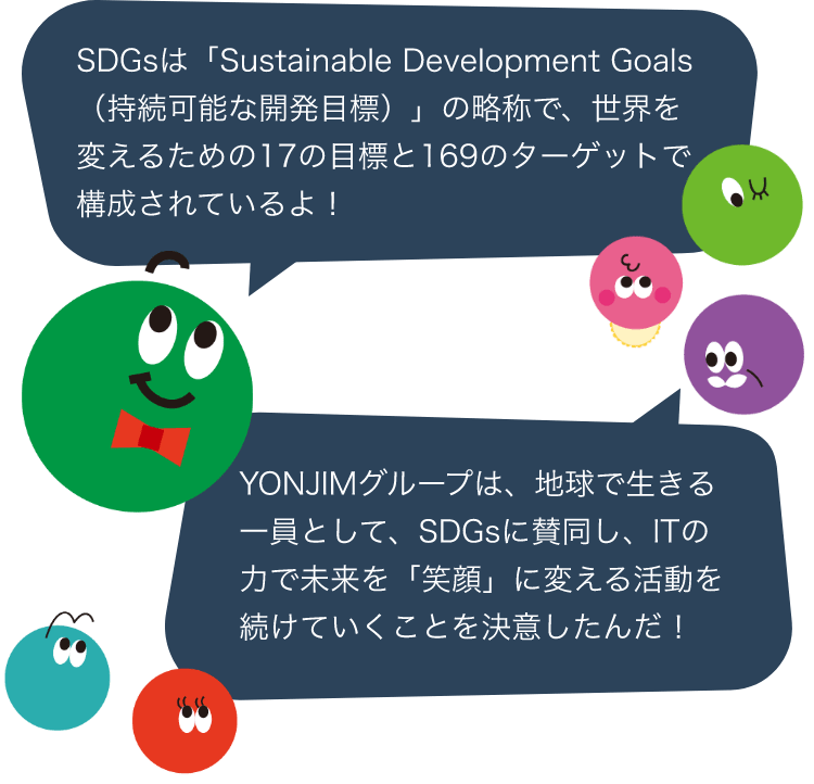 SDGsは「Sustainable Development Goals（持続可能な開発目標）」の略称で、世界を変えるための17の目標と169のターゲットで構成されているよ！YONJIMグループは、地球で生きる一員として、SDGsに賛同し、ITの力で未来を「笑顔」に変える活動を続けていくことを決意したんだ！